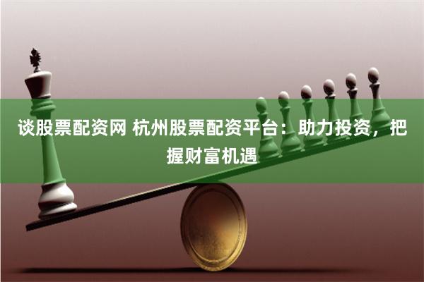 谈股票配资网 杭州股票配资平台：助力投资，把握财富机遇