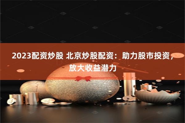 2023配资炒股 北京炒股配资：助力股市投资，放大收益潜力