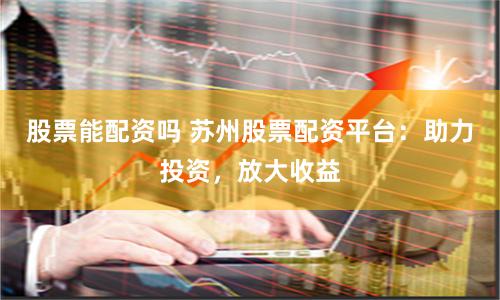 股票能配资吗 苏州股票配资平台：助力投资，放大收益