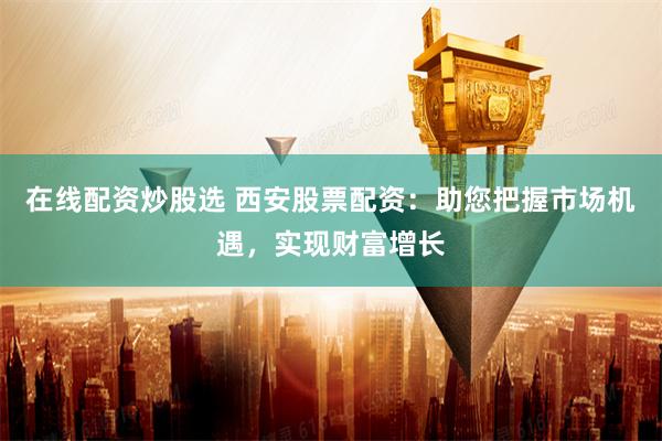 在线配资炒股选 西安股票配资：助您把握市场机遇，实现财富增长