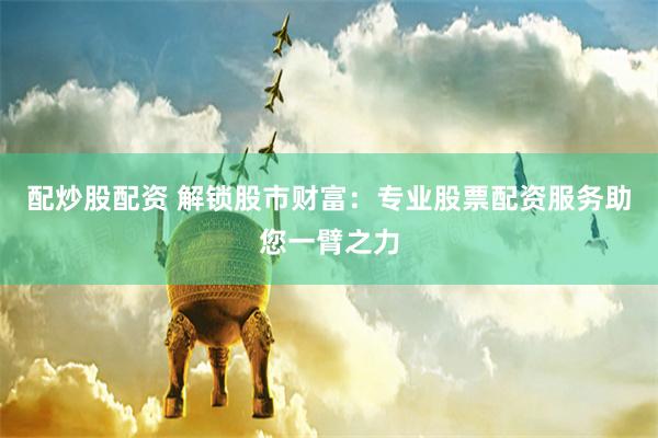 配炒股配资 解锁股市财富：专业股票配资服务助您一臂之力