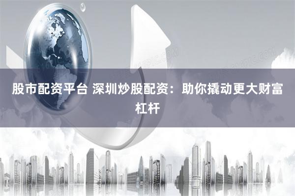 股市配资平台 深圳炒股配资：助你撬动更大财富杠杆