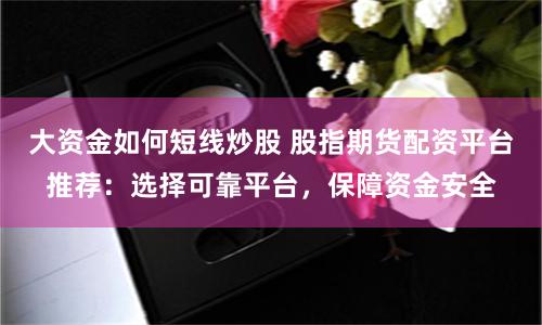大资金如何短线炒股 股指期货配资平台推荐：选择可靠平台，保障资金安全