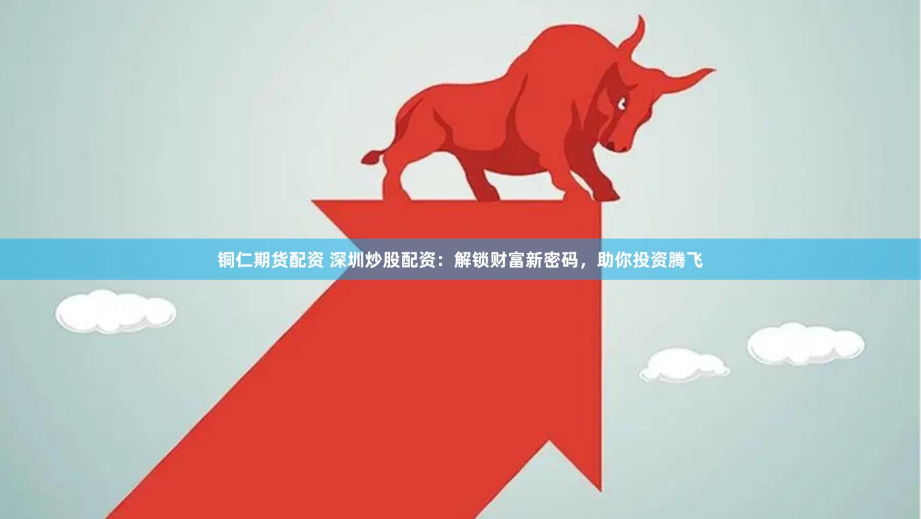 铜仁期货配资 深圳炒股配资：解锁财富新密码，助你投资腾飞