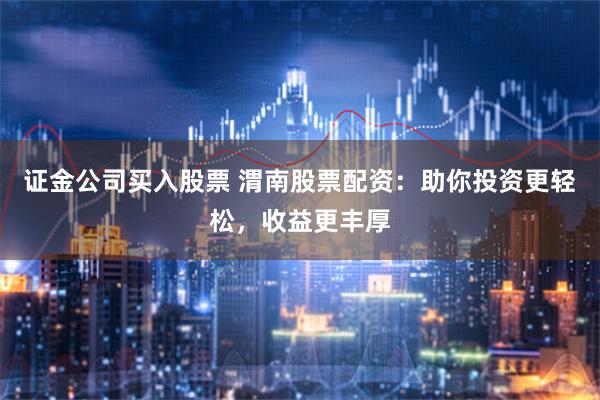 证金公司买入股票 渭南股票配资：助你投资更轻松，收益更丰厚
