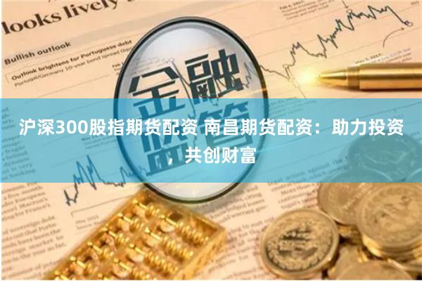 沪深300股指期货配资 南昌期货配资：助力投资，共创财富