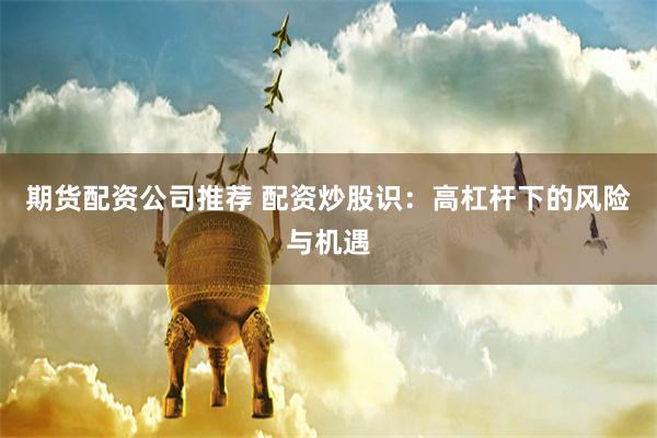 期货配资公司推荐 配资炒股识：高杠杆下的风险与机遇