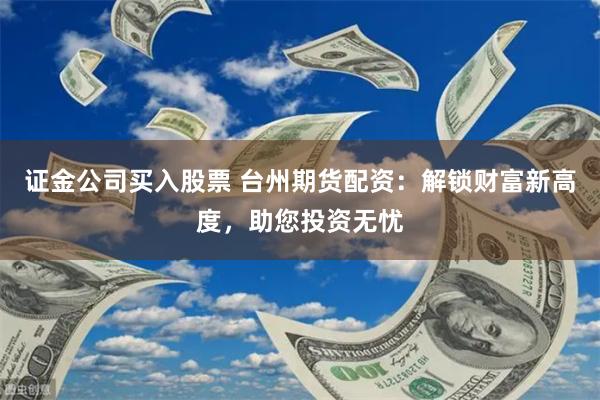 证金公司买入股票 台州期货配资：解锁财富新高度，助您投资无忧