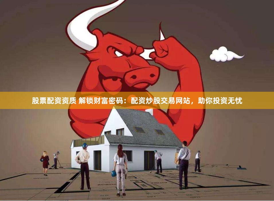 股票配资资质 解锁财富密码：配资炒股交易网站，助你投资无忧