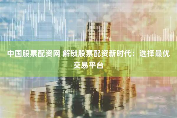 中国股票配资网 解锁股票配资新时代：选择最优交易平台