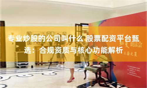 专业炒股的公司叫什么 股票配资平台甄选:合规资质与核心功能解析
