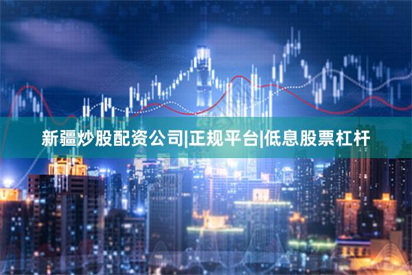 新疆炒股配资公司|正规平台|低息股票杠杆