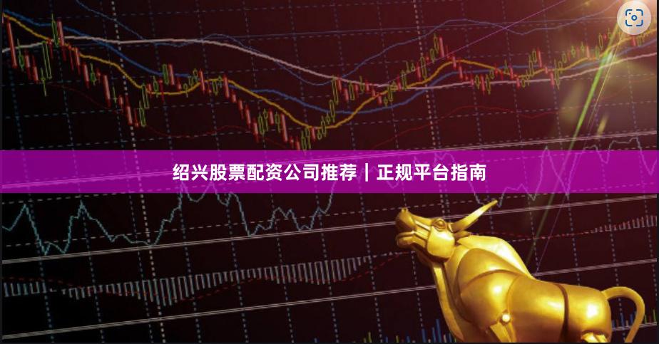 绍兴股票配资公司推荐｜正规平台指南